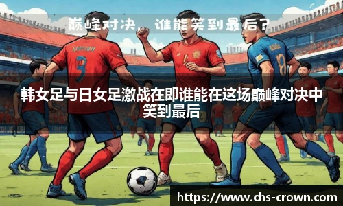 韩女足与日女足激战在即谁能在这场巅峰对决中笑到最后